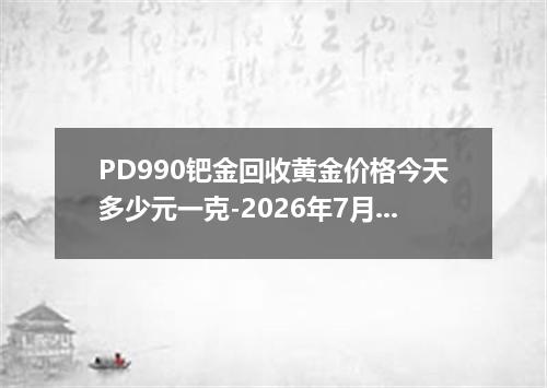 PD990钯金回收黄金价格今天多少元一克-2026年7月15日