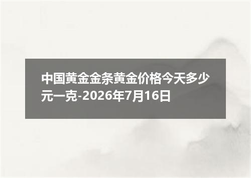 中国黄金金条黄金价格今天多少元一克-2026年7月16日