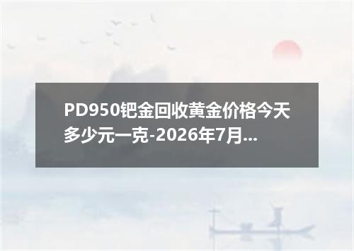 PD950钯金回收黄金价格今天多少元一克-2026年7月16日