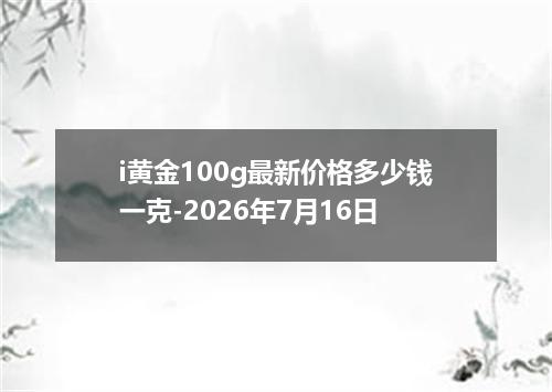 i黄金100g最新价格多少钱一克-2026年7月16日