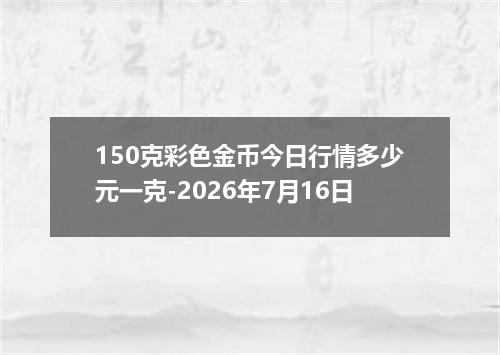150克彩色金币今日行情多少元一克-2026年7月16日