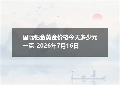 国际钯金黄金价格今天多少元一克-2026年7月16日