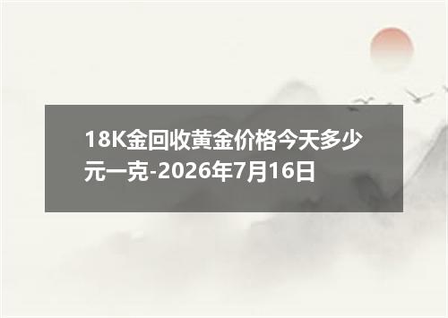 18K金回收黄金价格今天多少元一克-2026年7月16日