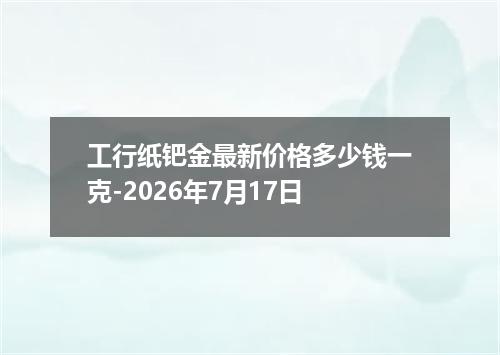 工行纸钯金最新价格多少钱一克-2026年7月17日