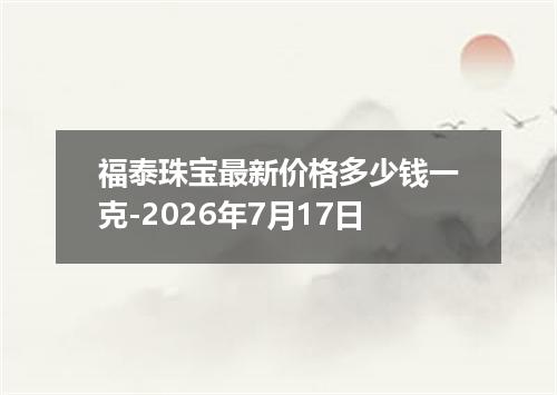 福泰珠宝最新价格多少钱一克-2026年7月17日