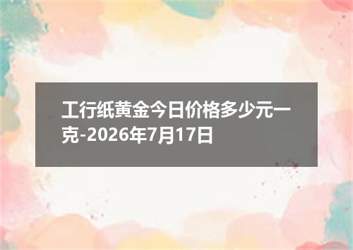工行纸黄金今日价格多少元一克-2026年7月17日