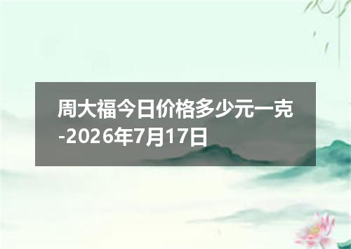 周大福今日价格多少元一克-2026年7月17日