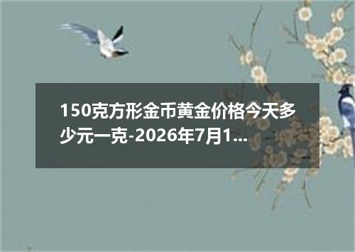 150克方形金币黄金价格今天多少元一克-2026年7月18日