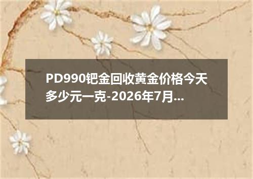 PD990钯金回收黄金价格今天多少元一克-2026年7月18日