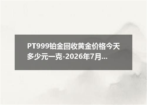 PT999铂金回收黄金价格今天多少元一克-2026年7月18日