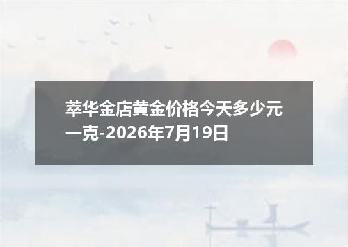 萃华金店黄金价格今天多少元一克-2026年7月19日