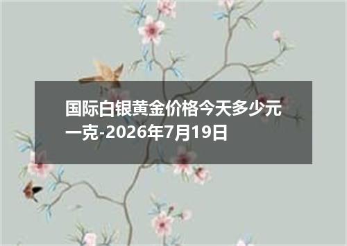 国际白银黄金价格今天多少元一克-2026年7月19日