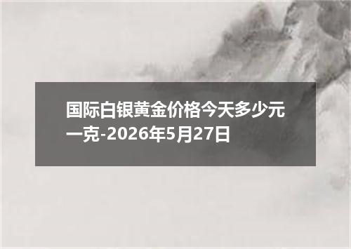 国际白银黄金价格今天多少元一克-2026年5月27日