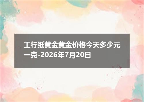 工行纸黄金黄金价格今天多少元一克-2026年7月20日