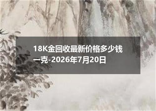 18K金回收最新价格多少钱一克-2026年7月20日