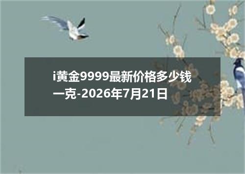 i黄金9999最新价格多少钱一克-2026年7月21日
