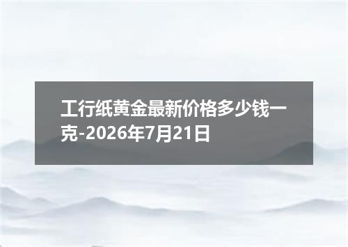工行纸黄金最新价格多少钱一克-2026年7月21日