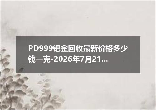 PD999钯金回收最新价格多少钱一克-2026年7月21日