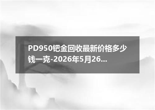 PD950钯金回收最新价格多少钱一克-2026年5月26日