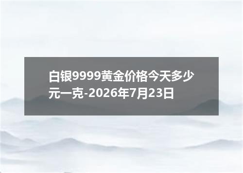 白银9999黄金价格今天多少元一克-2026年7月23日