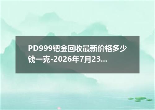 PD999钯金回收最新价格多少钱一克-2026年7月23日