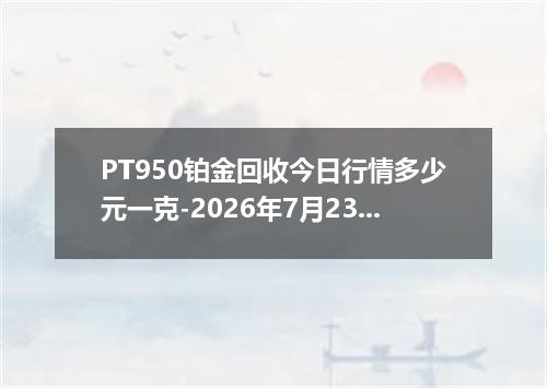 PT950铂金回收今日行情多少元一克-2026年7月23日