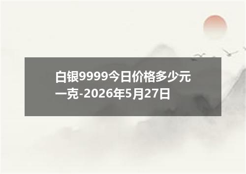 白银9999今日价格多少元一克-2026年5月27日