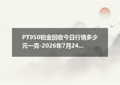 PT950铂金回收今日行情多少元一克-2026年7月24日