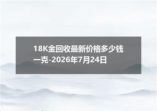 18K金回收最新价格多少钱一克-2026年7月24日