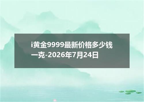 i黄金9999最新价格多少钱一克-2026年7月24日
