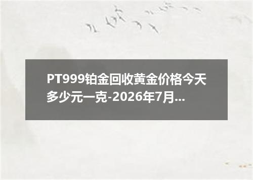 PT999铂金回收黄金价格今天多少元一克-2026年7月25日