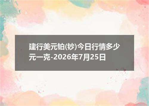 建行美元铂(钞)今日行情多少元一克-2026年7月25日