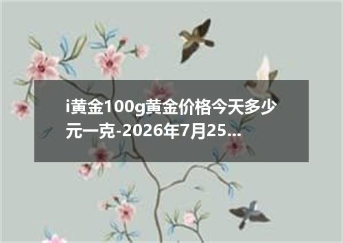 i黄金100g黄金价格今天多少元一克-2026年7月25日