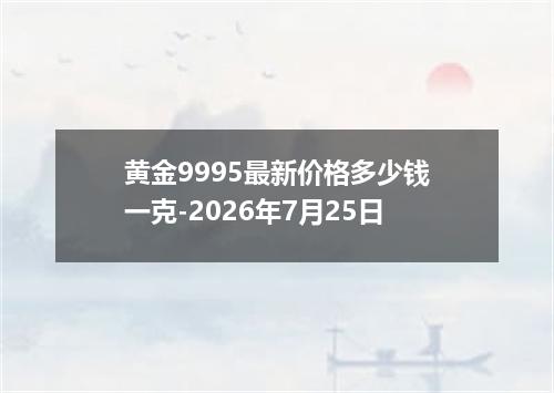 黄金9995最新价格多少钱一克-2026年7月25日