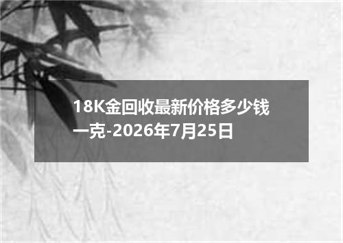 18K金回收最新价格多少钱一克-2026年7月25日