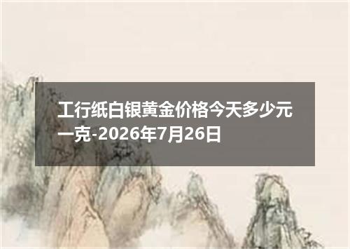 工行纸白银黄金价格今天多少元一克-2026年7月26日