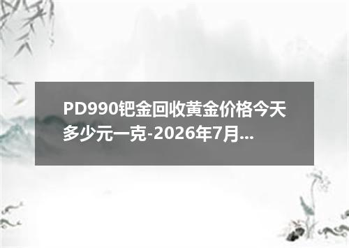 PD990钯金回收黄金价格今天多少元一克-2026年7月27日