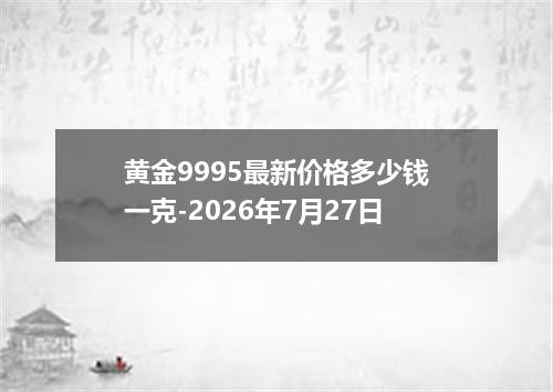 黄金9995最新价格多少钱一克-2026年7月27日