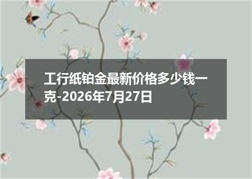 工行纸铂金最新价格多少钱一克-2026年7月27日