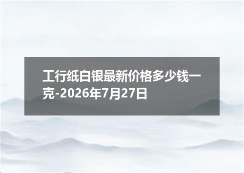 工行纸白银最新价格多少钱一克-2026年7月27日