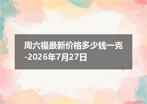 周六福最新价格多少钱一克-2026年7月27日