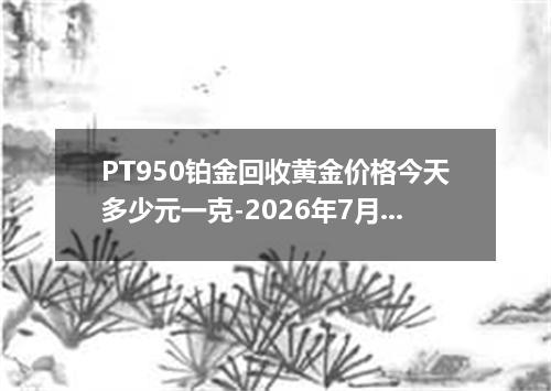 PT950铂金回收黄金价格今天多少元一克-2026年7月29日