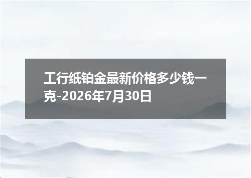 工行纸铂金最新价格多少钱一克-2026年7月30日