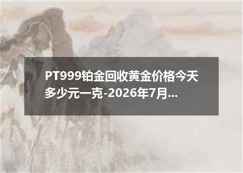 PT999铂金回收黄金价格今天多少元一克-2026年7月31日